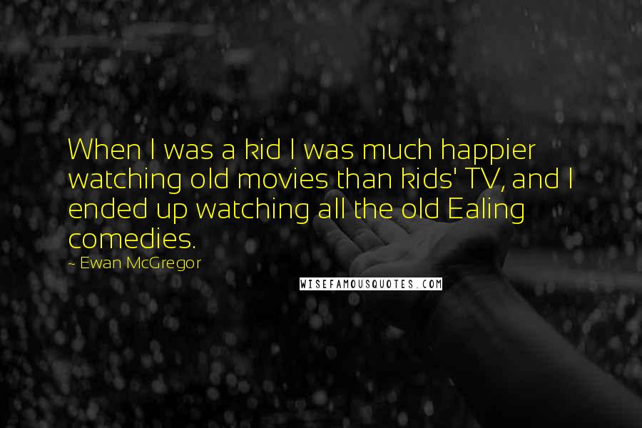 Ewan McGregor Quotes: When I was a kid I was much happier watching old movies than kids' TV, and I ended up watching all the old Ealing comedies.