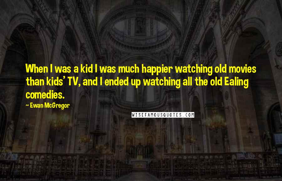 Ewan McGregor Quotes: When I was a kid I was much happier watching old movies than kids' TV, and I ended up watching all the old Ealing comedies.