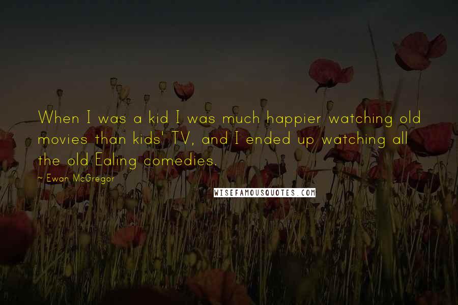 Ewan McGregor Quotes: When I was a kid I was much happier watching old movies than kids' TV, and I ended up watching all the old Ealing comedies.