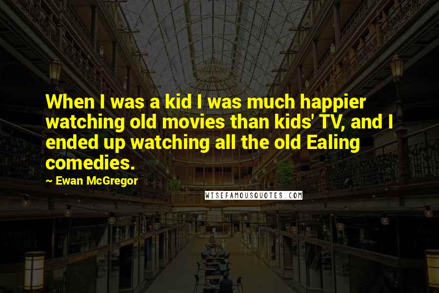 Ewan McGregor Quotes: When I was a kid I was much happier watching old movies than kids' TV, and I ended up watching all the old Ealing comedies.