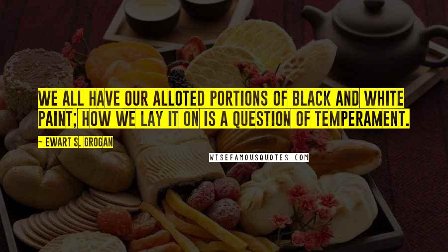 Ewart S. Grogan Quotes: We all have our alloted portions of black and white paint; how we lay it on is a question of temperament.