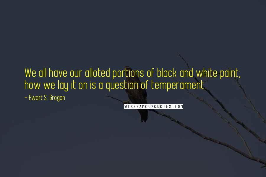 Ewart S. Grogan Quotes: We all have our alloted portions of black and white paint; how we lay it on is a question of temperament.