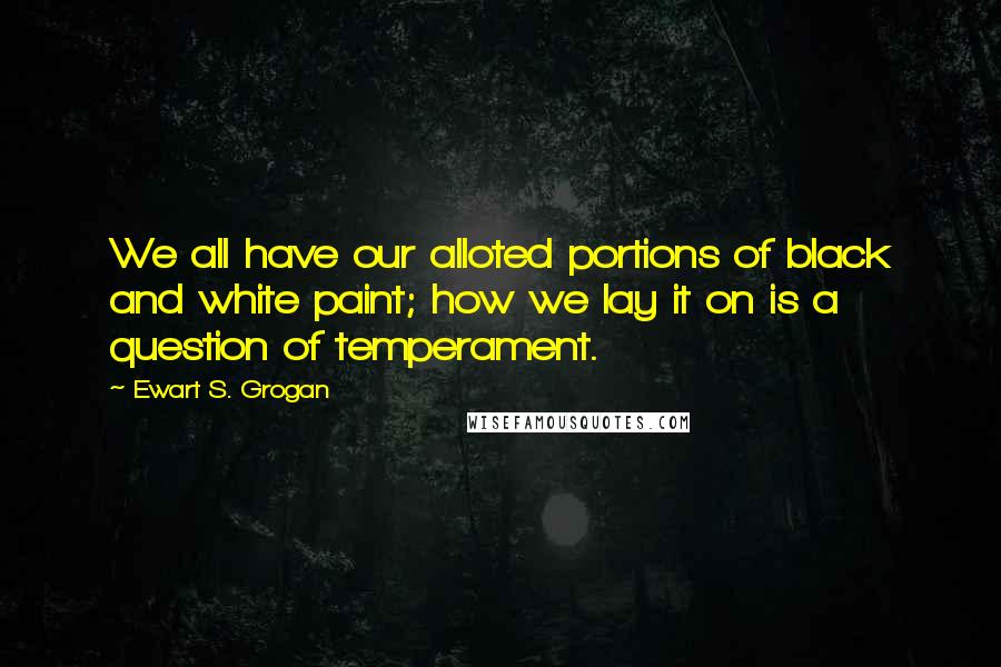 Ewart S. Grogan Quotes: We all have our alloted portions of black and white paint; how we lay it on is a question of temperament.