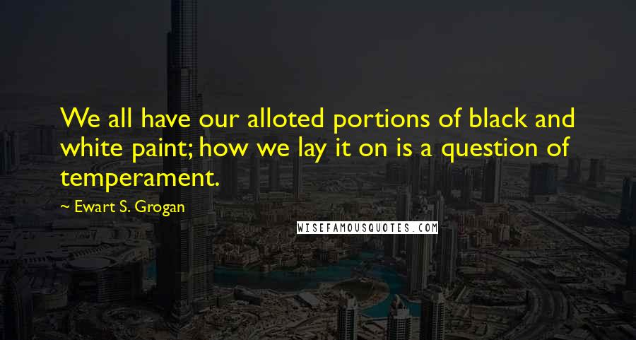 Ewart S. Grogan Quotes: We all have our alloted portions of black and white paint; how we lay it on is a question of temperament.