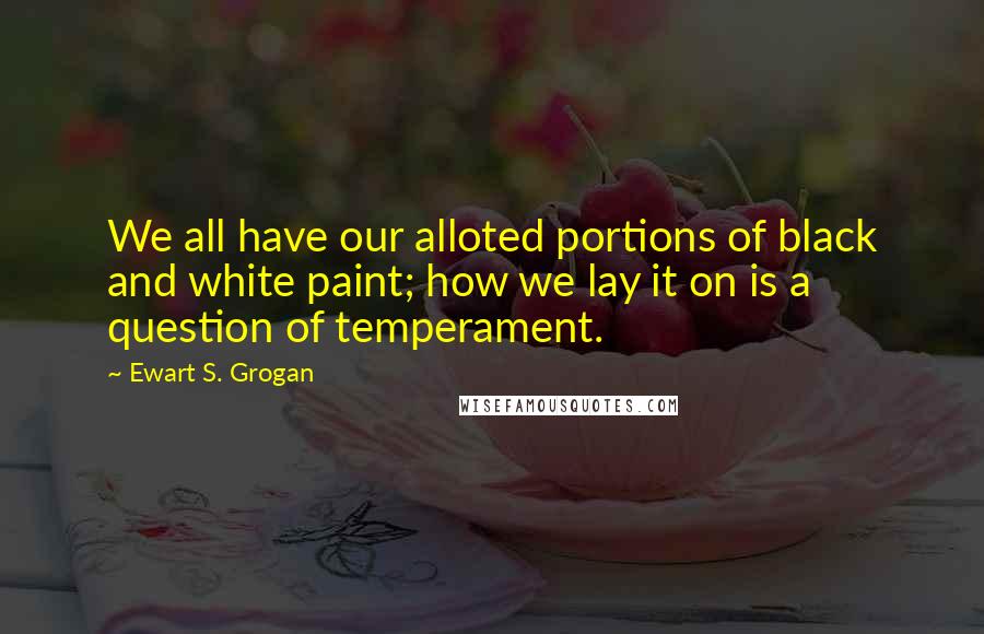 Ewart S. Grogan Quotes: We all have our alloted portions of black and white paint; how we lay it on is a question of temperament.