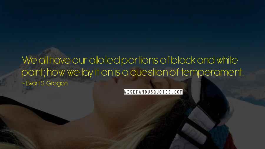 Ewart S. Grogan Quotes: We all have our alloted portions of black and white paint; how we lay it on is a question of temperament.