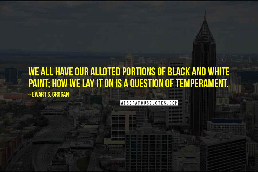 Ewart S. Grogan Quotes: We all have our alloted portions of black and white paint; how we lay it on is a question of temperament.