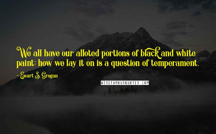 Ewart S. Grogan Quotes: We all have our alloted portions of black and white paint; how we lay it on is a question of temperament.