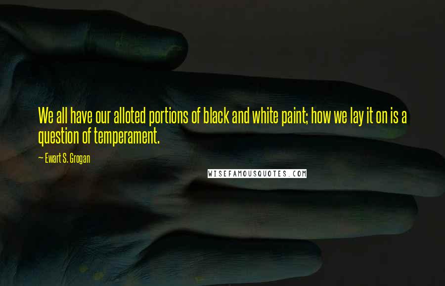 Ewart S. Grogan Quotes: We all have our alloted portions of black and white paint; how we lay it on is a question of temperament.