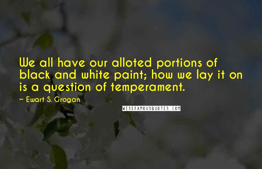 Ewart S. Grogan Quotes: We all have our alloted portions of black and white paint; how we lay it on is a question of temperament.