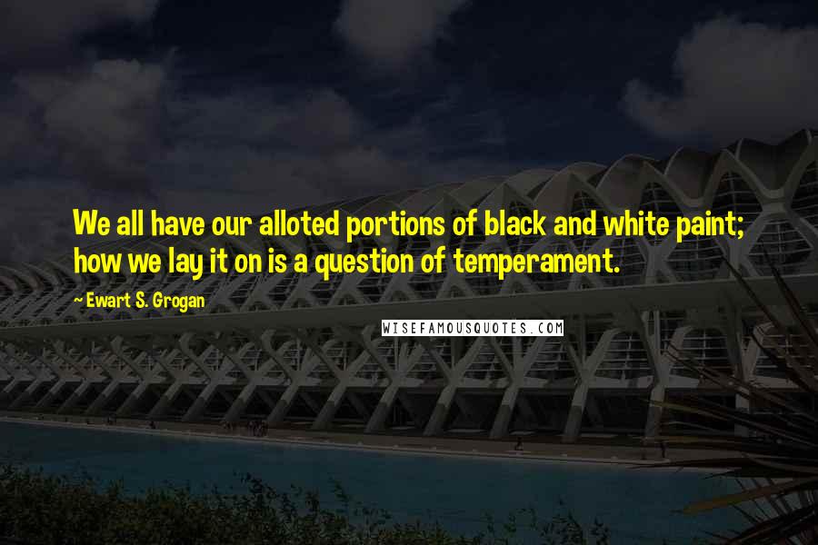 Ewart S. Grogan Quotes: We all have our alloted portions of black and white paint; how we lay it on is a question of temperament.