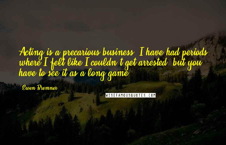 Ewen Bremner Quotes: Acting is a precarious business. I have had periods where I felt like I couldn't get arrested, but you have to see it as a long game.