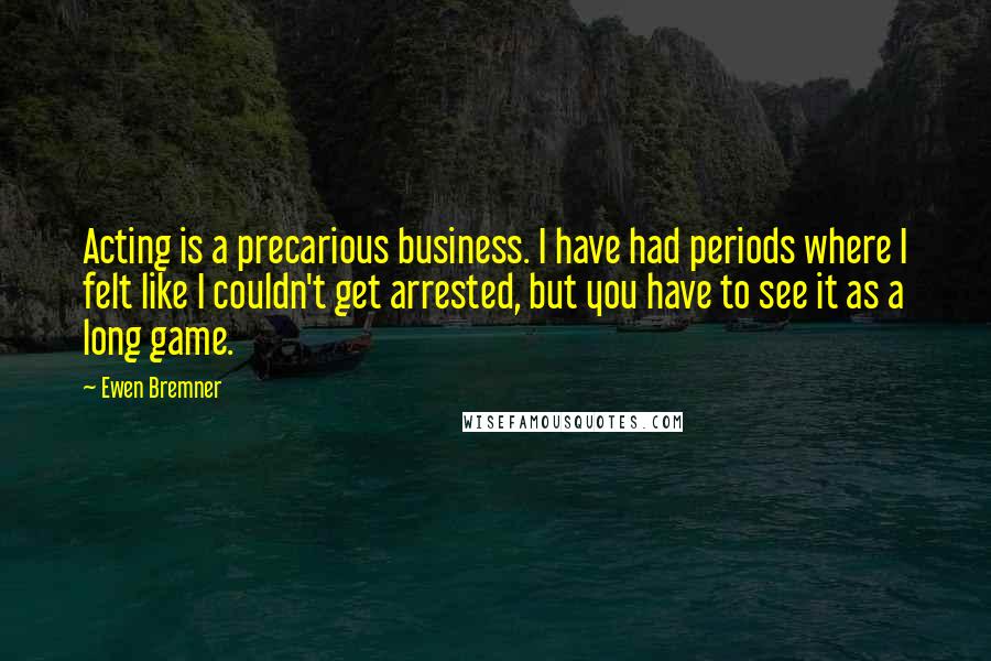 Ewen Bremner Quotes: Acting is a precarious business. I have had periods where I felt like I couldn't get arrested, but you have to see it as a long game.