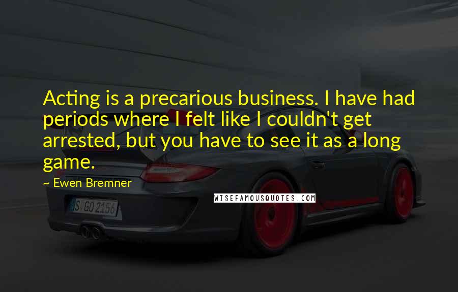 Ewen Bremner Quotes: Acting is a precarious business. I have had periods where I felt like I couldn't get arrested, but you have to see it as a long game.