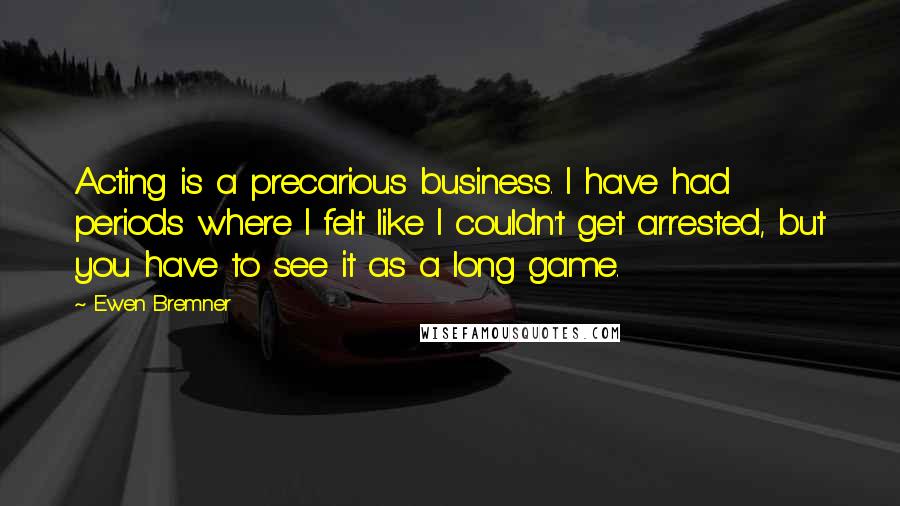 Ewen Bremner Quotes: Acting is a precarious business. I have had periods where I felt like I couldn't get arrested, but you have to see it as a long game.