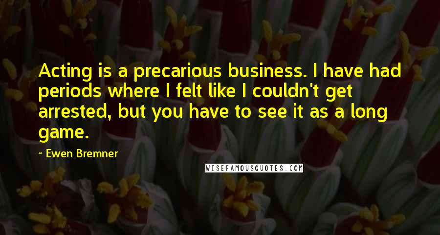 Ewen Bremner Quotes: Acting is a precarious business. I have had periods where I felt like I couldn't get arrested, but you have to see it as a long game.