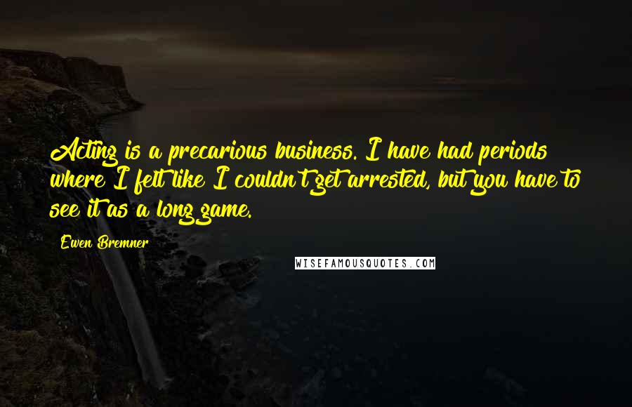 Ewen Bremner Quotes: Acting is a precarious business. I have had periods where I felt like I couldn't get arrested, but you have to see it as a long game.