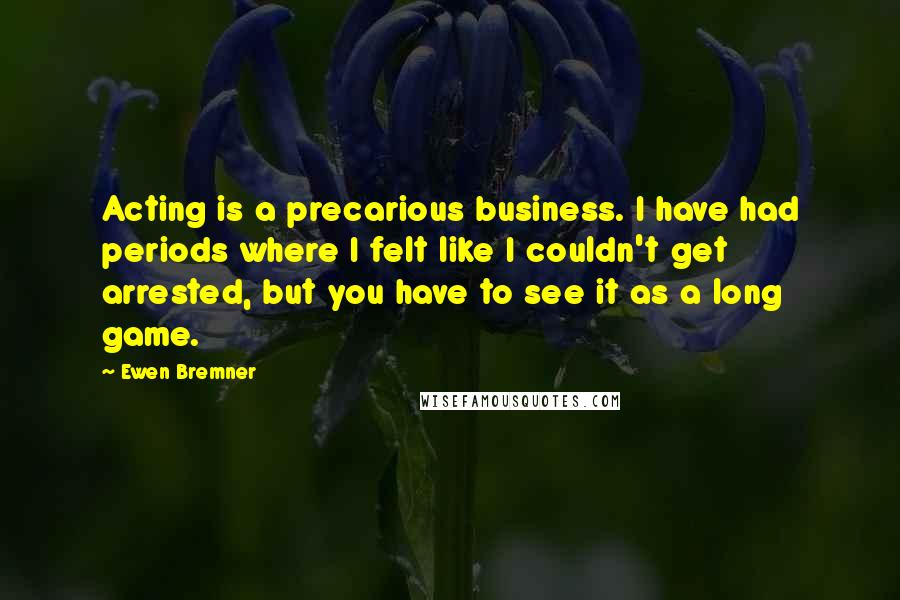 Ewen Bremner Quotes: Acting is a precarious business. I have had periods where I felt like I couldn't get arrested, but you have to see it as a long game.