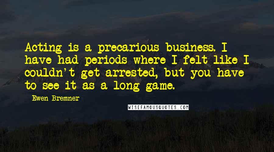 Ewen Bremner Quotes: Acting is a precarious business. I have had periods where I felt like I couldn't get arrested, but you have to see it as a long game.