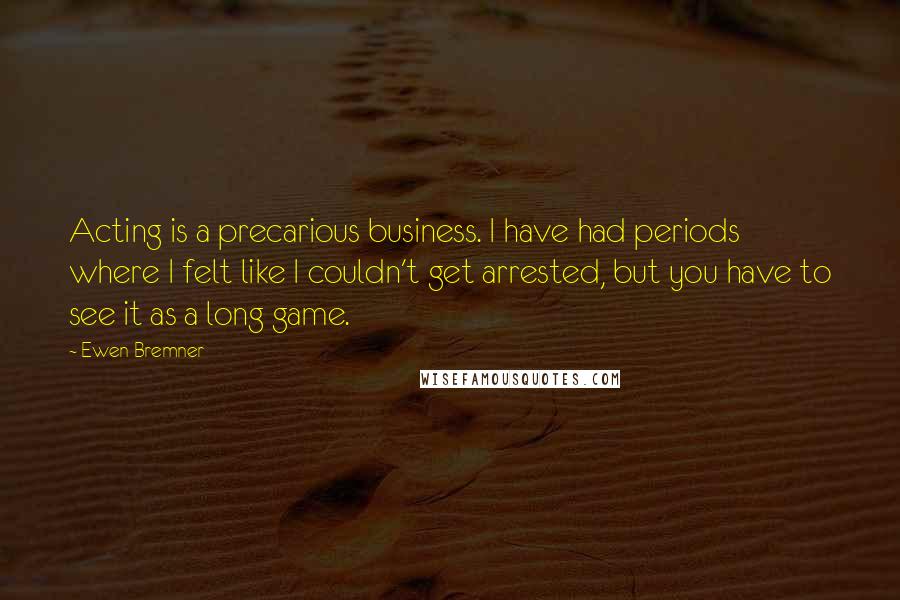 Ewen Bremner Quotes: Acting is a precarious business. I have had periods where I felt like I couldn't get arrested, but you have to see it as a long game.