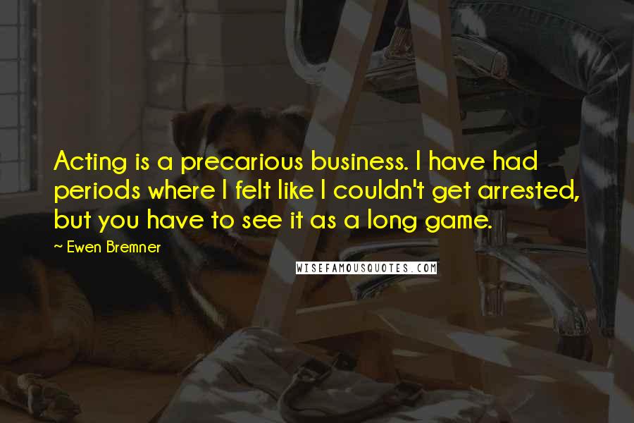 Ewen Bremner Quotes: Acting is a precarious business. I have had periods where I felt like I couldn't get arrested, but you have to see it as a long game.