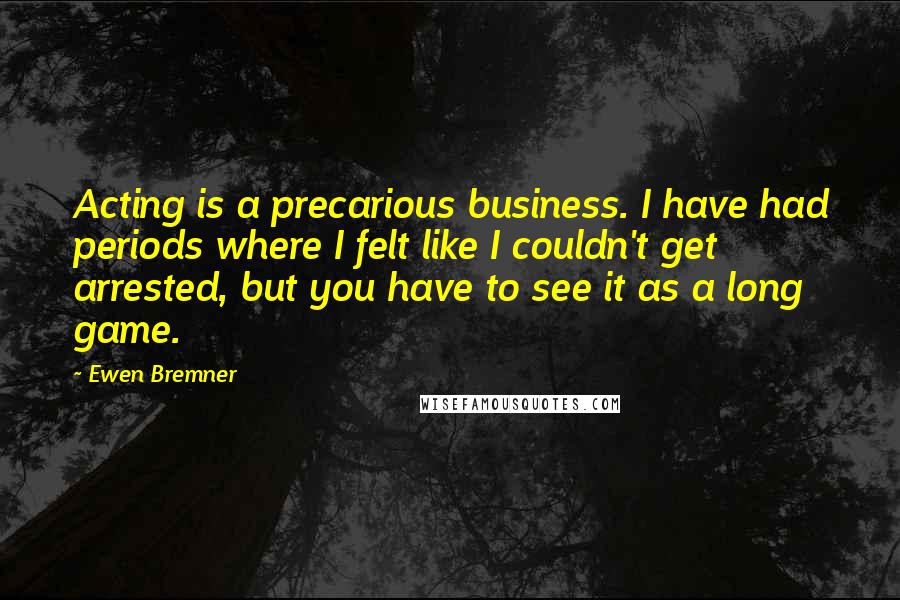 Ewen Bremner Quotes: Acting is a precarious business. I have had periods where I felt like I couldn't get arrested, but you have to see it as a long game.