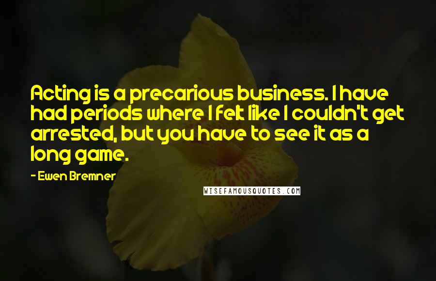 Ewen Bremner Quotes: Acting is a precarious business. I have had periods where I felt like I couldn't get arrested, but you have to see it as a long game.