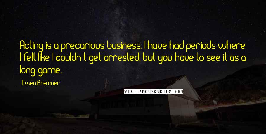 Ewen Bremner Quotes: Acting is a precarious business. I have had periods where I felt like I couldn't get arrested, but you have to see it as a long game.