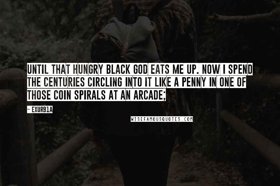 Exurb1a Quotes: Until that hungry black god eats me up. Now I spend the centuries circling into it like a penny in one of those coin spirals at an arcade;