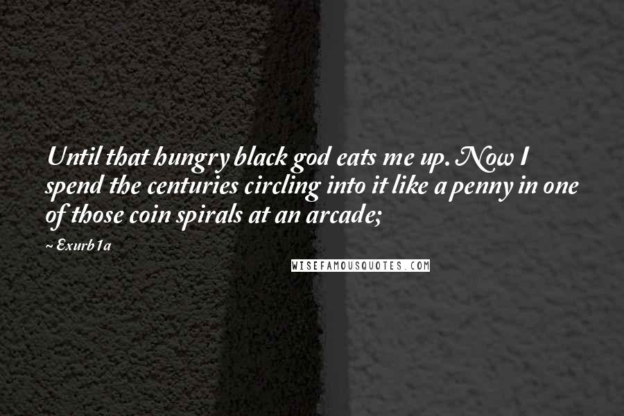 Exurb1a Quotes: Until that hungry black god eats me up. Now I spend the centuries circling into it like a penny in one of those coin spirals at an arcade;