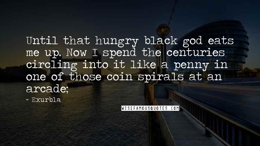 Exurb1a Quotes: Until that hungry black god eats me up. Now I spend the centuries circling into it like a penny in one of those coin spirals at an arcade;