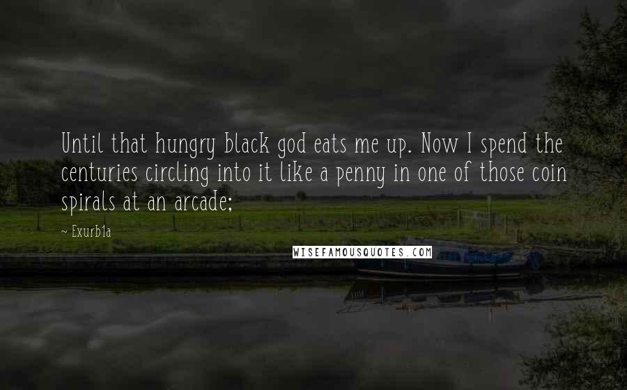 Exurb1a Quotes: Until that hungry black god eats me up. Now I spend the centuries circling into it like a penny in one of those coin spirals at an arcade;