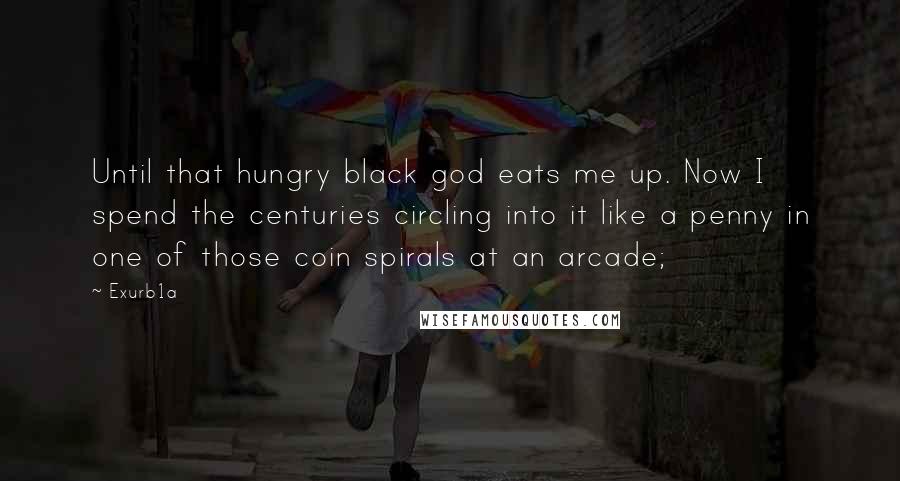 Exurb1a Quotes: Until that hungry black god eats me up. Now I spend the centuries circling into it like a penny in one of those coin spirals at an arcade;