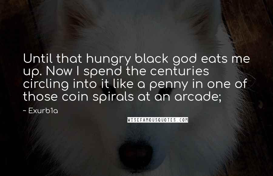 Exurb1a Quotes: Until that hungry black god eats me up. Now I spend the centuries circling into it like a penny in one of those coin spirals at an arcade;