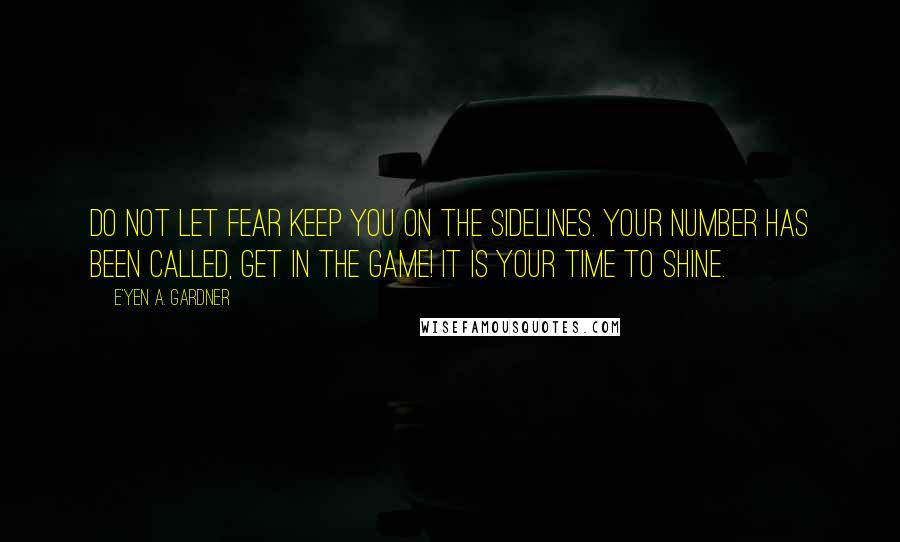 E'yen A. Gardner Quotes: Do not let fear keep you on the sidelines. Your number has been called, get in the game! It is your time to shine.