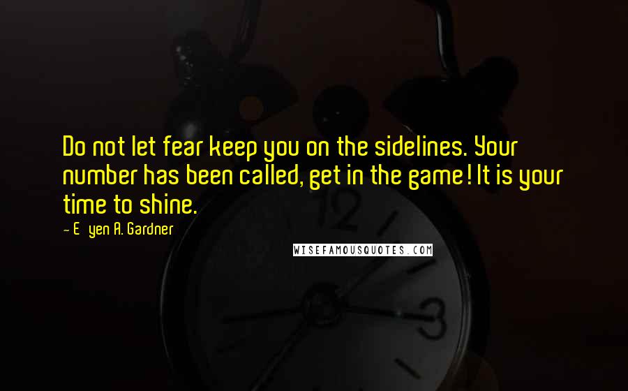 E'yen A. Gardner Quotes: Do not let fear keep you on the sidelines. Your number has been called, get in the game! It is your time to shine.