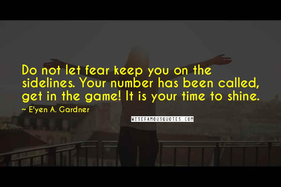 E'yen A. Gardner Quotes: Do not let fear keep you on the sidelines. Your number has been called, get in the game! It is your time to shine.