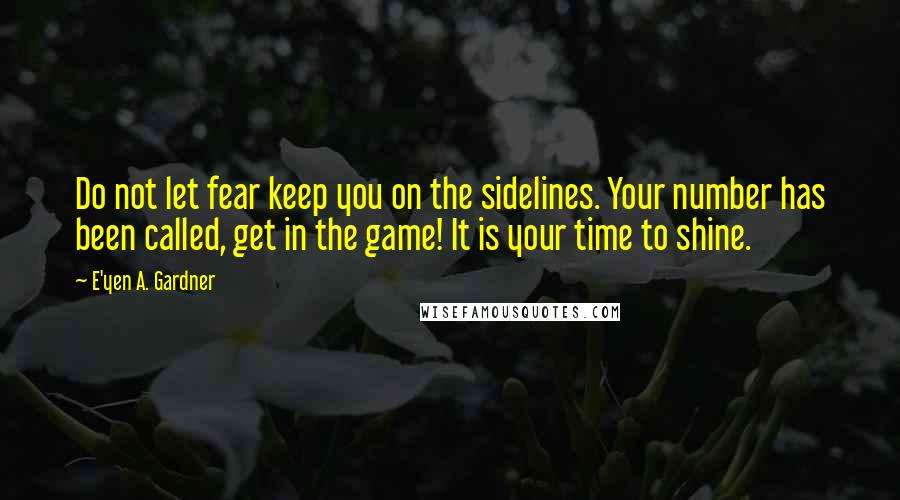 E'yen A. Gardner Quotes: Do not let fear keep you on the sidelines. Your number has been called, get in the game! It is your time to shine.