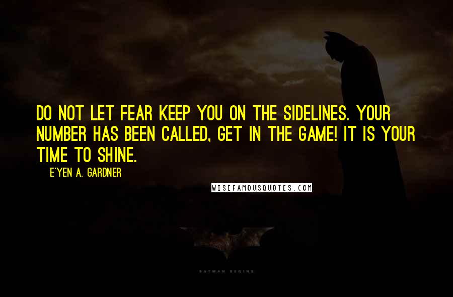 E'yen A. Gardner Quotes: Do not let fear keep you on the sidelines. Your number has been called, get in the game! It is your time to shine.
