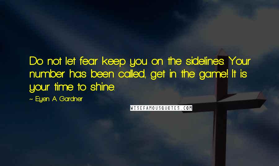 E'yen A. Gardner Quotes: Do not let fear keep you on the sidelines. Your number has been called, get in the game! It is your time to shine.