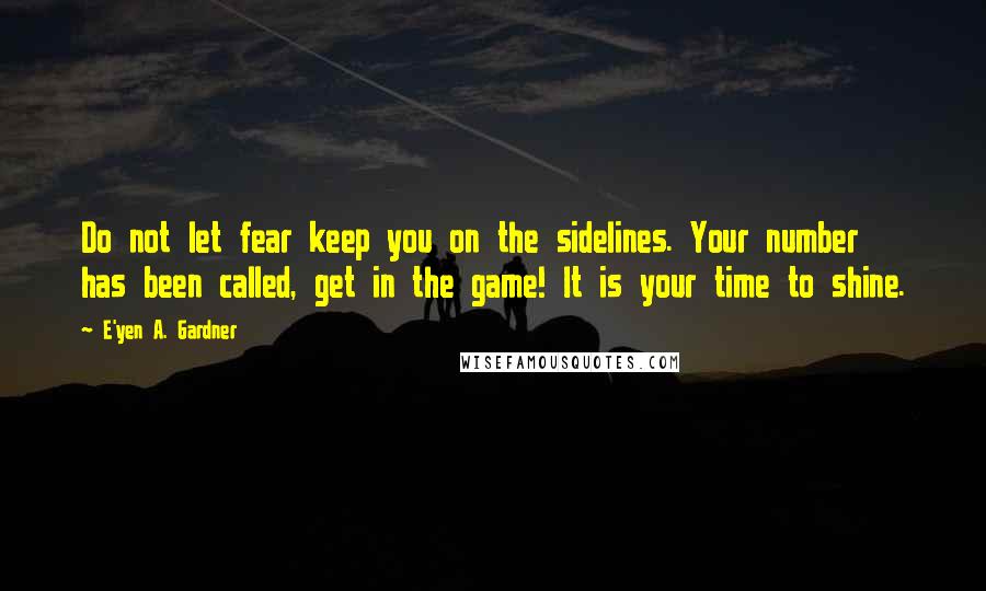 E'yen A. Gardner Quotes: Do not let fear keep you on the sidelines. Your number has been called, get in the game! It is your time to shine.