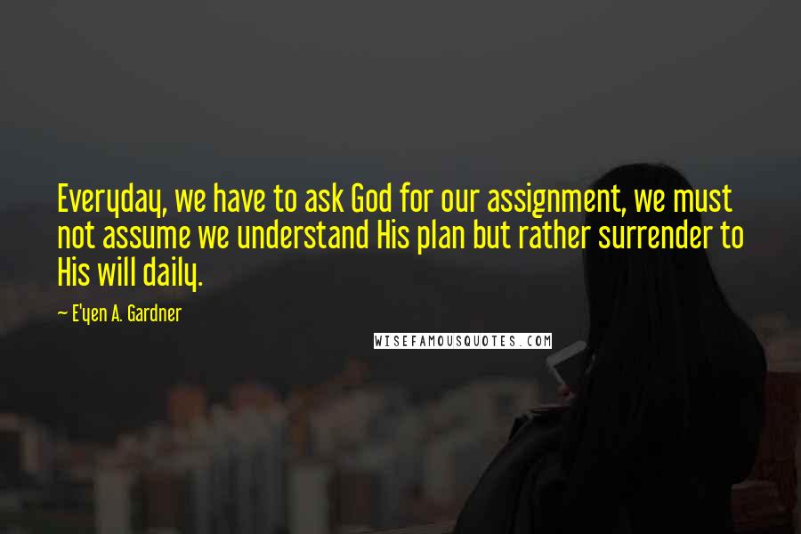 E'yen A. Gardner Quotes: Everyday, we have to ask God for our assignment, we must not assume we understand His plan but rather surrender to His will daily.