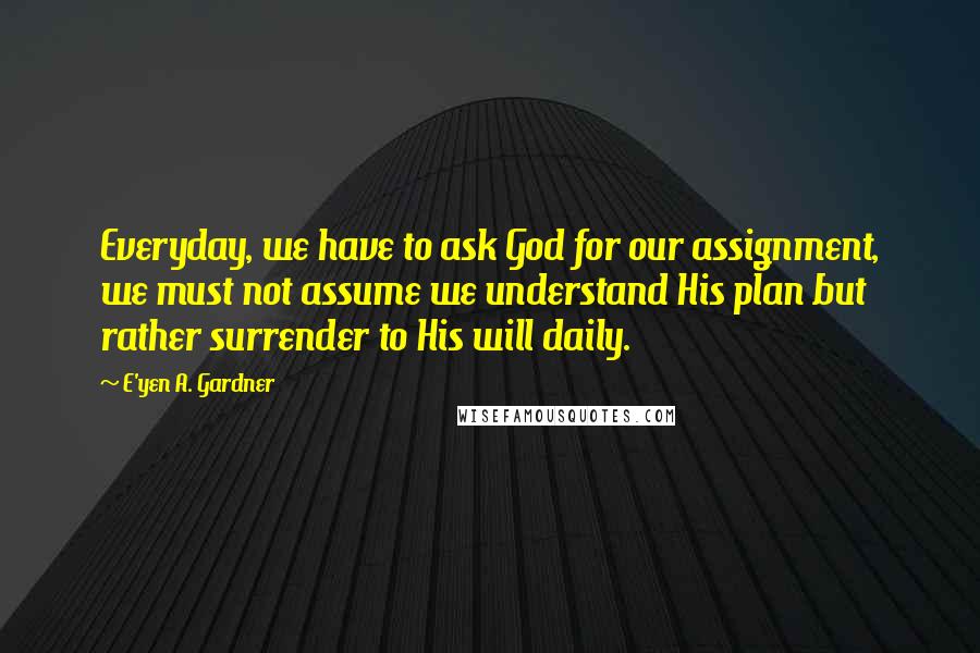 E'yen A. Gardner Quotes: Everyday, we have to ask God for our assignment, we must not assume we understand His plan but rather surrender to His will daily.