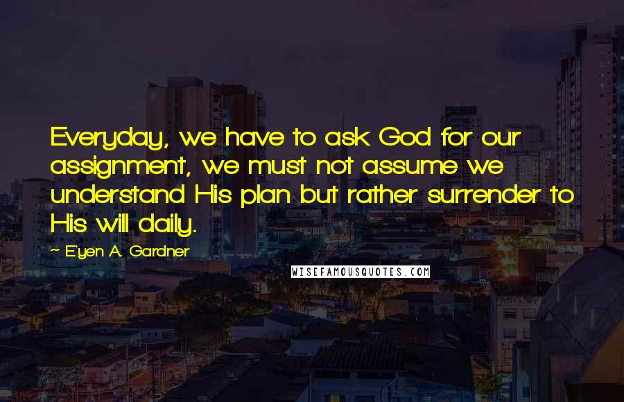 E'yen A. Gardner Quotes: Everyday, we have to ask God for our assignment, we must not assume we understand His plan but rather surrender to His will daily.