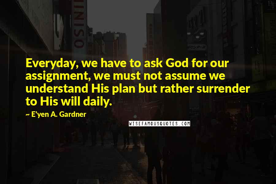 E'yen A. Gardner Quotes: Everyday, we have to ask God for our assignment, we must not assume we understand His plan but rather surrender to His will daily.
