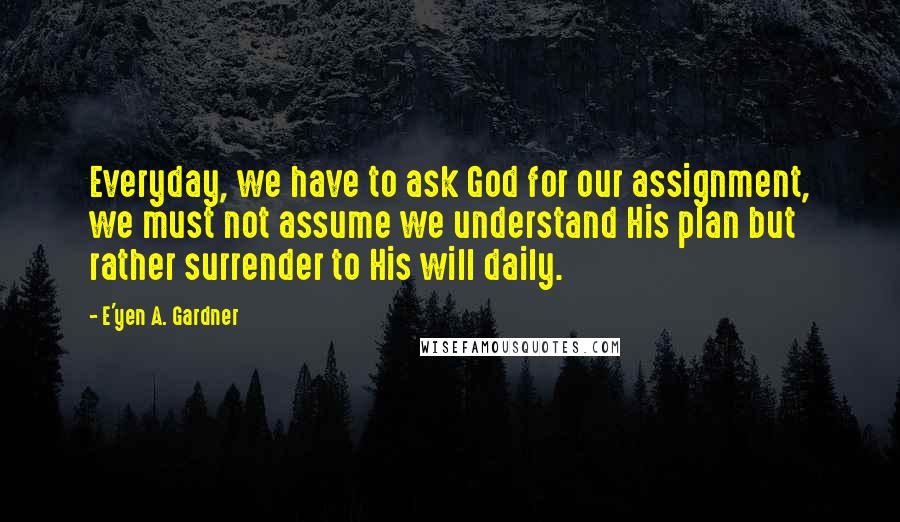 E'yen A. Gardner Quotes: Everyday, we have to ask God for our assignment, we must not assume we understand His plan but rather surrender to His will daily.