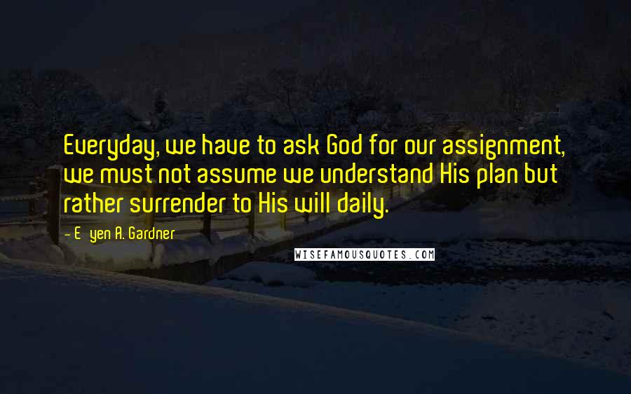 E'yen A. Gardner Quotes: Everyday, we have to ask God for our assignment, we must not assume we understand His plan but rather surrender to His will daily.