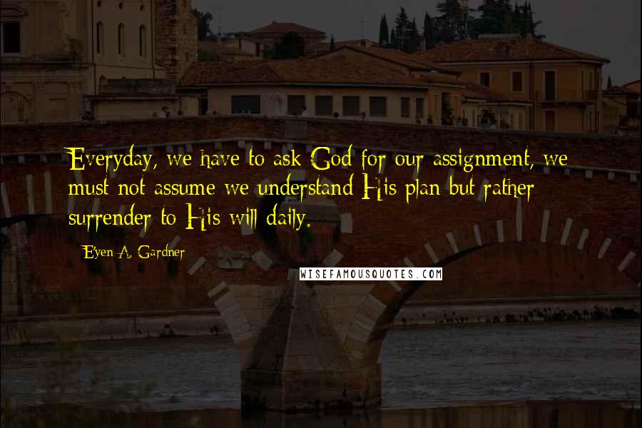 E'yen A. Gardner Quotes: Everyday, we have to ask God for our assignment, we must not assume we understand His plan but rather surrender to His will daily.