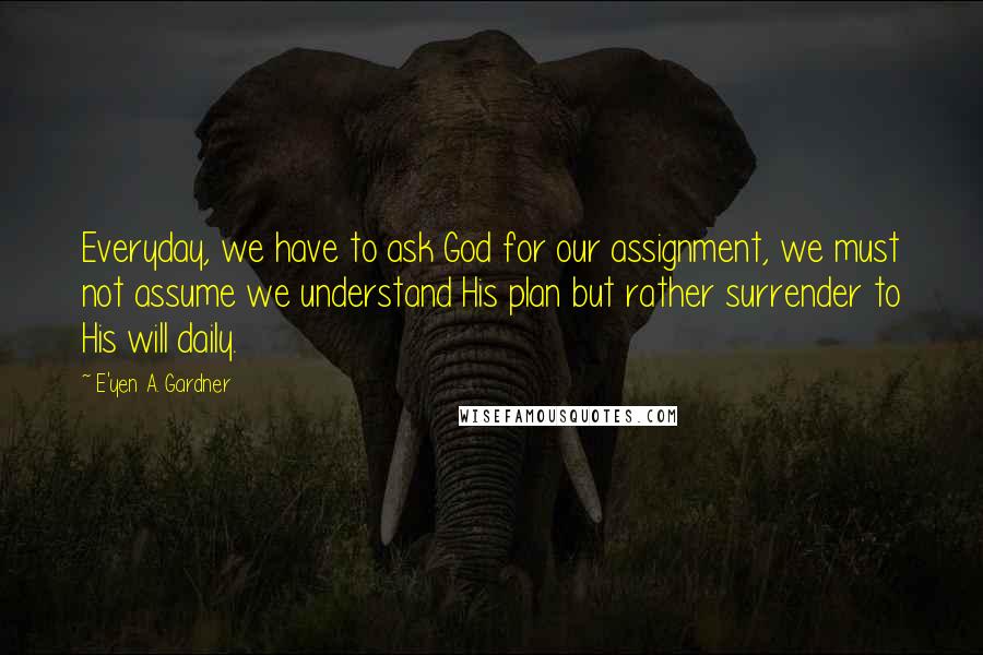 E'yen A. Gardner Quotes: Everyday, we have to ask God for our assignment, we must not assume we understand His plan but rather surrender to His will daily.