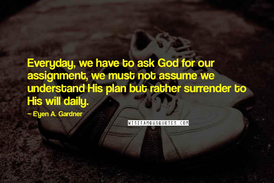 E'yen A. Gardner Quotes: Everyday, we have to ask God for our assignment, we must not assume we understand His plan but rather surrender to His will daily.